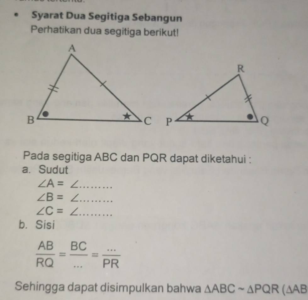 Syarat Dua Segitiga Sebangun 
Perhatikan dua segitiga berikut! 
Pada segitiga ABC dan PQR dapat diketahui : 
a. Sudut
∠ A= ∠ ._
∠ B=∠ _
∠ C=∠ __ 
b. Sisi
 AB/RQ = BC/... = (...)/PR 
Sehingga dapat disimpulkan bahwa △ ABCsim △ PQR(△ AB