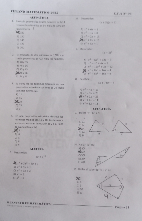 VERANo MATEMÁTIco 2025 E.T.A N°
Auú tca 6. Desarrollar
1. La razón geométrica de dos números es 7/13 (x+5)(x+3)
y su razón aritmética es 54. Halla la suma de
los números A x^2+6x+1
180 B) x^2-4x+8
B] 150 C x^2-2x+15
C) 140 x^2+8x+15
D) 120 E x^2+6x-1
E 200 7. Desarrollar:
(x-2)^3
2. El producto de dos números es 1728 y su
razón geométrica es 4/3. Halla los números. A) x^3-6x^2+12x-8
A) 48 γ 35
B] x^3-x^2+4x-8
B) 46γ 36 C) x^3-12x^2+3x+12
C) 45 γ 43
x^3-8x^2+16x-4
2,48 γ 36 E) x^3-8x^2-16x-4
E) 24 γ 45 8. Resolver:
3. La suma de los términos extremos de una
(x+7)(x-4)
proporción aritmética continua es 20. Halla A) x^2-4x+11
la media diferencial.
A] 11
B) x^2-3x+28
B) 15
x^2+3x-28
10
D] x^2+6x-11
D) 13 E ) x^2-6x-11
E) 9 Geometría
9. Hallar 'P+Q'' en:
4. En una proporción aritmética discreta los
términos medios son 11 y 10. Los términos
extremos están en la relación de 2 a 1. Halla A] 24
la cuarta diferencial. B)14
7
134
B) 6 D) 44
C) S E 54
D) 8
E)9 10. Hallar ''x” en:
Alcerda A) 30°
5. Desarrollar:
60°
(x+1)^3
C) 50°
D 35°
x^3+3x^2+3x+1
E) 40°
B x^2+3x+1
C) x^2+3x+2 11. Hallar el valor de ''x+y'' en
D) x^2-3
a
4
EJ x^2+3 γ
B1 8
C) 9 B 5 0
D] 10 β α
E)11
HUAncYO ES MAtEMátIca
Compartimos la imsma pasián Página | I