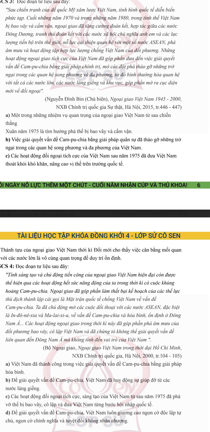 CS 3: Đọc đoạn tư liệu sau đây:
"Sau chiến tranh của đế quốc Mỹ xâm lược Việt Nam, tình hình quốc tế diễn biển
phức tạp. Cuối những năm 1970 và trong những năm 1980, trong tình thế Việt Nam
bị bao vây và cấm vận, ngoại giao đã tăng cường đoàn kết, hợp tác giữa các nước
Đông Dương, tranh thủ đoàn kết với các nước xã hội chủ nghĩa anh em và các lực
lượng tiến bộ trên thế giới, nỗ lực cải thiện quan hệ với một số nước ASEAN, phá
âm mưu và hoạt động tập hợp lực lượng chống Việt Nam của đổi phương. Những
hoạt động ngoại giao tích cực của Việt Nam đã góp phần đưa đến việc giải quyết
vẫn đề Cam-pu-chia bằng giải pháp chính trị, mở các đột phá tháo gỡ những trở
ngại trong các quan hệ song phương và đa phương, từ đó bình thường hóa quan hệ
với tất cả các nước lớn, các nước láng giềng và khu vực, góp phần mở ra cục diện
mới về đổi ngoại".
(Nguyễn Đình Bin (Chủ biên), Ngoại giao Việt Nam 1945 - 2000,
NXB Chính trị quốc gia Sự thật, Hà Nội, 2015, tr.446 - 447)
a) Một trong những nhiệm vụ quan trọng của ngoại giao Việt Nam từ sau chiến
thắng
Xuân năm 1975 là tìm hướng phá thế bị bao vây và cấm vận.
b) Việc giải quyết vấn đề Cam-pu-chia bằng giải pháp quân sự đã tháo gỡ những trở
ngại trong các quan hệ song phương và đa phương của Việt Nam.
c) Các hoạt động đổi ngoại tích cực của Việt Nam sau năm 1975 đã đưa Việt Nam
thoát khỏi khó khăn, nâng cao vị thế trên trường quốc tế.
ÔI NGÀY NÔ LựC THÊM MộT CHÚT - CUỐI NăM NHẠN CÚP VÀ THÚ KHOA! 6
TÀI LIỆU HỌC TẠP KHÓA ĐỒNG KHỞI 4 - LỚP Sử CÔ SEN
Thành tựu của ngoại giao Việt Nam thời kì Đổi mới cho thấy việc cân bằng mối quan
với các nước lớn là vô cùng quan trọng để duy trì ổn định.
SCS 4: Đọc đoạn tư liệu sau đây:
"Tính sáng tạo và chủ động tiến công của ngoại giao Việt Nam hiện đại còn được
thể hiện qua các hoạt động hết sức năng động của ta trong thời kì có cuộc khủng
hoảng Cam-pu-chia. Ngoại giao đã góp phần làm thất bại kế hoạch của các thế lực
thù địch thành lập cái gọi là Mặt trận quốc tế chống Việt Nam về vấn đề
Cam-pu-chia. Ta đã chủ động mở các cuộc đối thoại với các nước ASEAN, đặc biệt
là In-đô-nê-xia và Ma-lai-xi-a, vhat e vấn dhat e Cam-pu-chia và hòa bình, ổn định ở Đông
Nam Á... Các hoạt động ngoại giao trong thời kì này đã góp phần phá âm mưu của
đối phương bao vây, cô lập Việt Nam và đã chứng tỏ không thể giải quyết vấn đề
liên quan đến Đông Nam Á mà không tinh đến vai trò của Việt Nam ".
(Bộ Ngoại giao, Ngoại giao Việt Nam trong thời đại Hồ Chí Minh,
NXB Chính trị quốc gia, Hà Nội, 2000, tr.104 - 105)
a) Việt Nam đã thành công trong việc giải quyết vấn đề Cam-pu-chia bằng giải pháp
hòa bình.
b) Để giải quyết vấn đề Cam-pu-chia, Việt Nam đã huy động sự giúp đỡ từ các
nước láng giềng.
c) Các hoạt động đối ngoại tích cực, sáng tạo của Việt Nam từ sau năm 1975 đã phá
vỡ thế bị bao vây, cô lập và đưa Việt Nam từng bước hội nhập quốc tế.
d) Để giải quyết vấn đề Cam-pu-chia, Việt Nam luôn giương cao ngọn cờ độc lập tự
chủ, ngọn cờ chính nghĩa và tuyệt đối không nhân nhượng.