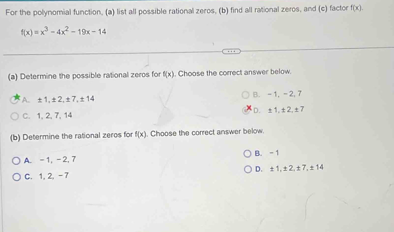 For the polynomial function, (a) list all possible rational zeros, (b) find all rational zeros, and (c) factor f(x).
f(x)=x^3-4x^2-19x-14
(a) Determine the possible rational zeros for f(x). Choose the correct answer below.
A. ± 1, ±2, ±7, ±14 B. -1, -2, 7
C. 1, 2, 7, 14 D. ±1, ±2, ±7
(b) Determine the rational zeros for f(x). Choose the correct answer below.
A. -1, -2, 7 B. -1
C. 1, 2, -7 D. ±1, ±2, ±7, ±14