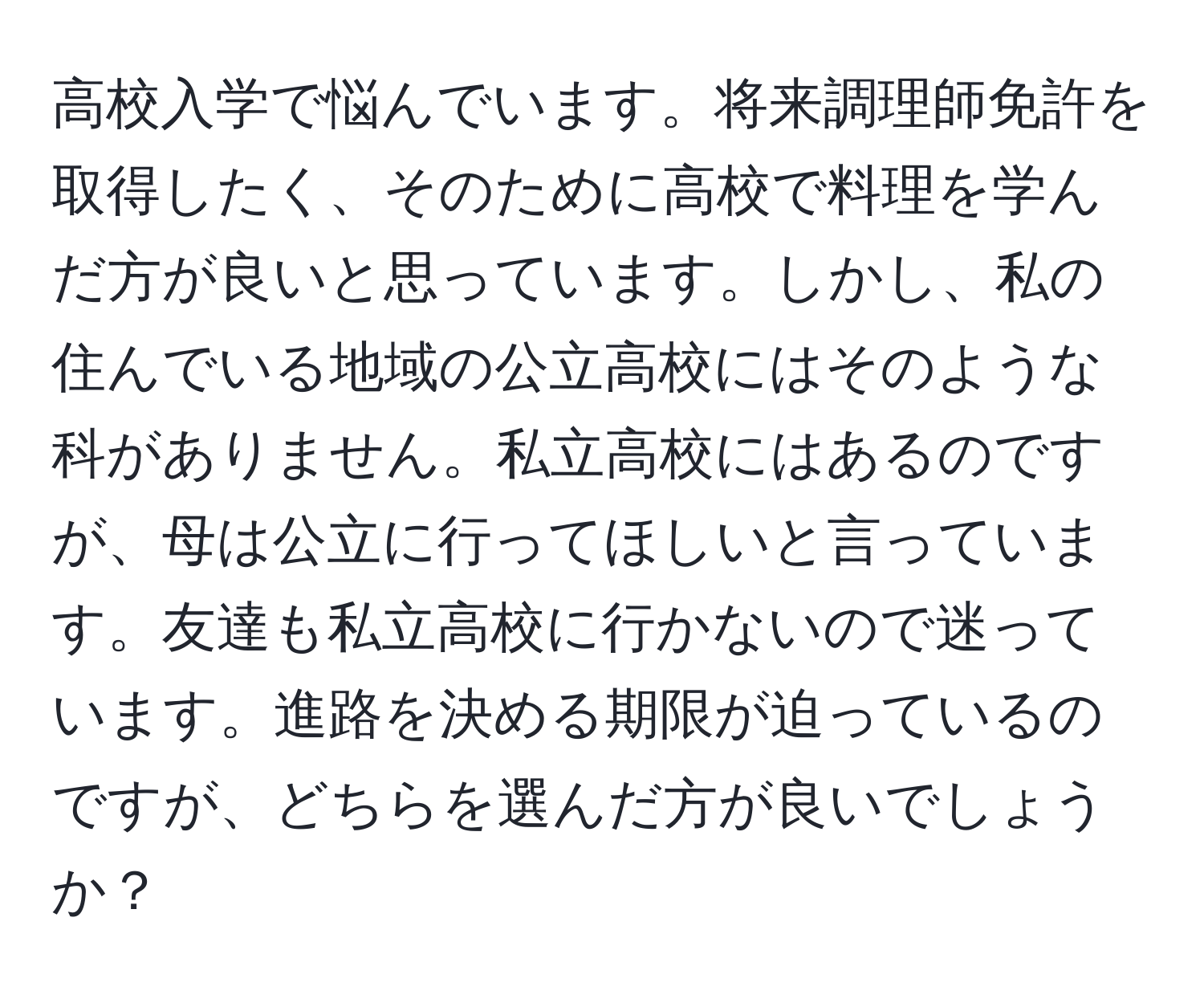 高校入学で悩んでいます。将来調理師免許を取得したく、そのために高校で料理を学んだ方が良いと思っています。しかし、私の住んでいる地域の公立高校にはそのような科がありません。私立高校にはあるのですが、母は公立に行ってほしいと言っています。友達も私立高校に行かないので迷っています。進路を決める期限が迫っているのですが、どちらを選んだ方が良いでしょうか？