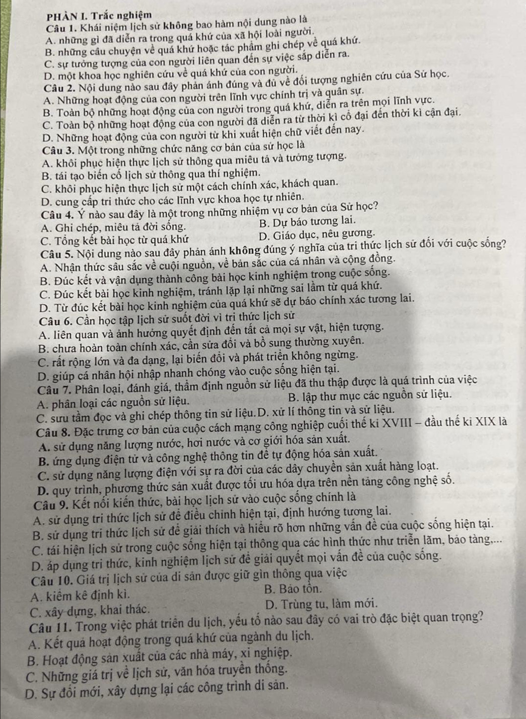 PHÀN I. Trắc nghiệm
Câu 1. Khái niệm lịch sử không bao hàm nội dung nào là
A. những gì đã diễn ra trong quá khứ của xã hội loài người.
B. những cầu chuyện về quá khứ hoặc tác phẩm ghi chép về quá khứ.
C. sự tưởng tượng của con người liên quan đến sự việc sắp diễn ra.
D. một khoa học nghiên cứu về quá khứ của con người.
Câu 2. Nội dung nào sau đây phản ánh đúng và đủ về đối tượng nghiên cứu của Sử học.
A. Những hoạt động của con người trên lĩnh vực chính trị và quân sự.
B. Toàn bộ những hoạt động của con người trong quá khứ, diễn ra trên mọi lĩnh vực.
C. Toàn bộ những hoạt động của con người đã diễn ra từ thời kì cổ đại đến thời kì cận đại.
D. Những hoạt động của con người từ khi xuất hiện chữ viết đến nay.
Câu 3. Một trong những chức năng cơ bản của sử học là
A. khôi phục hiện thực lịch sử thông qua miêu tả và tưởng tượng.
B. tái tạo biến cố lịch sử thông qua thí nghiệm.
C. khôi phục hiện thực lịch sử một cách chính xác, khách quan.
D. cung cấp tri thức cho các lĩnh vực khoa học tự nhiên.
Câu 4. Ý nào sau đây là một trong những nhiệm vụ cơ bản của Sử học?
A. Ghi chép, miêu tả đời sống. B. Dự báo tương lai.
C. Tổng kết bài học từ quá khứ D. Giáo dục, nêu gương.
Câu 5. Nội dung nào sau đây phản ánh không đúng ý nghĩa của tri thức lịch sử đối với cuộc sống?
A. Nhận thức sâu sắc về cuội nguồn, về bản sắc của cá nhân và cộng đồng.
B. Đúc kết và vận dụng thành công bài học kinh nghiệm trong cuộc sống.
C. Đúc kết bài học kinh nghiệm, tránh lặp lại những sai lầm từ quá khứ.
D. Từ đúc kết bài học kinh nghiệm của quá khứ sẽ dự báo chính xác tương lai.
Câu 6. Cần học tập lịch sử suốt đời vì trị thức lịch sử
A. liên quan và ảnh hưởng quyết định đến tất cả mọi sự vật, hiện tượng.
B. chưa hoàn toàn chính xác, cần sửa đổi và bồ sung thường xuyên.
C. rất rộng lớn và đa dạng, lại biến đồi và phát triển không ngừng.
D. giúp cá nhân hội nhập nhanh chóng vào cuộc sống hiện tại.
Câu 7. Phân loại, đánh giá, thầm định nguồn sử liệu đã thu thập được là quá trình của việc
A. phân loại các nguồn sử liệu. B. lập thư mục các nguồn sử liệu.
C. sưu tầm đọc và ghi chép thông tin sử liệu.D. xử lí thông tin và sử liệu.
Câu 8. Đặc trưng cơ bản của cuộc cách mạng công nghiệp cuối thế ki XVIII - đầu thế ki XIX là
A. sử dụng năng lượng nước, hơi nước và cơ giới hóa sản xuất.
B. ứng dụng điện tử và công nghệ thông tin để tự động hóa sản xuất.
C. sử dụng năng lượng điện với sự ra đời của các dây chuyền sản xuất hàng loạt.
D. quy trình, phương thức sản xuất được tối ưu hóa dựa trên nền tảng công nghệ số.
Câu 9. Kết nối kiến thức, bài học lịch sử vào cuộc sống chính là
A. sử dụng tri thức lịch sử để điều chỉnh hiện tại, định hướng tương lai.
B. sử dụng tri thức lịch sử để giải thích và hiều rõ hơn những vấn đề của cuộc sống hiện tại.
C. tái hiện lịch sử trong cuộc sống hiện tại thông qua các hình thức như triễn lãm, bảo tàng,...
D. áp dụng tri thức, kinh nghiệm lịch sử đề giải quyết mọi vấn đề của cuộc sống.
Câu 10. Giá trị lịch sử của di sản được giữ gìn thông qua việc
A. kiểm kê định kì.
B. Bảo tồn.
C. xây dựng, khai thác. D. Trùng tu, làm mới.
Câu 11. Trong việc phát triển du lịch, yếu tố nào sau đây có vai trò đặc biệt quan trọng?
A. Kết quả hoạt động trong quá khứ của ngành du lịch.
B. Hoạt động sản xuất của các nhà máy, xi nghiệp.
C. Những giá trị về lịch sử, văn hóa truyền thống.
D. Sự đổi mới, xây dựng lại các công trình di sản.