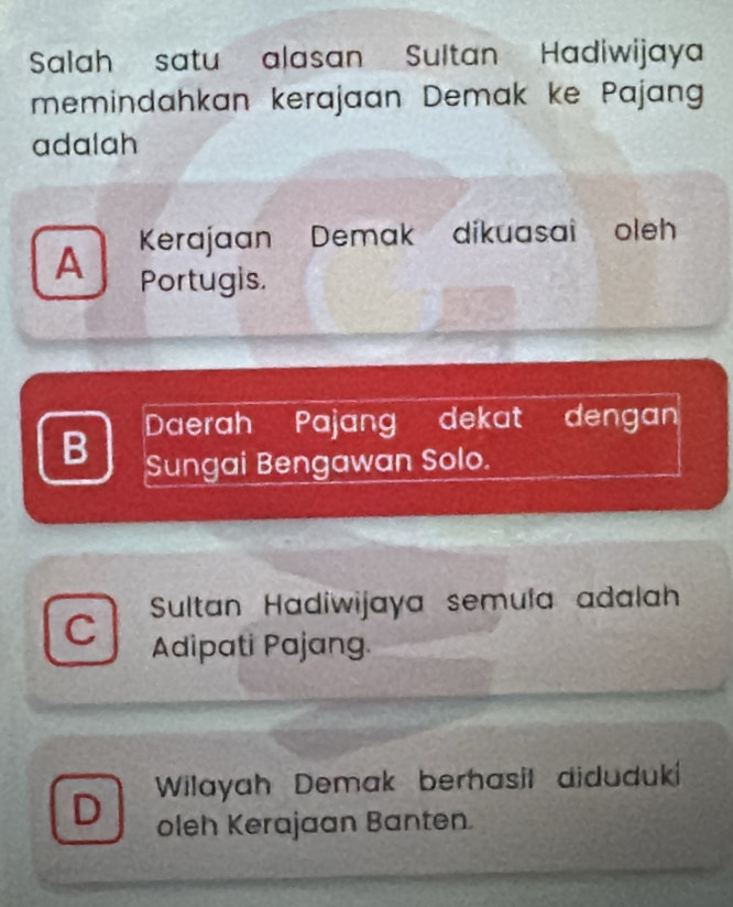 Salah satu alasan Sultan Hadiwijaya
memindahkan kerajaan Demak ke Pajang
adalah
A Kerajaan Demak dikuasai oleh
Portugis.
B Daerah Pajang dekat dengan
Sungai Bengawan Solo.
C Sultan Hadiwijaya semula adalah
Adipati Pajang.
D Wilayah Demak berhasil diduduki
oleh Kerajaan Banten.