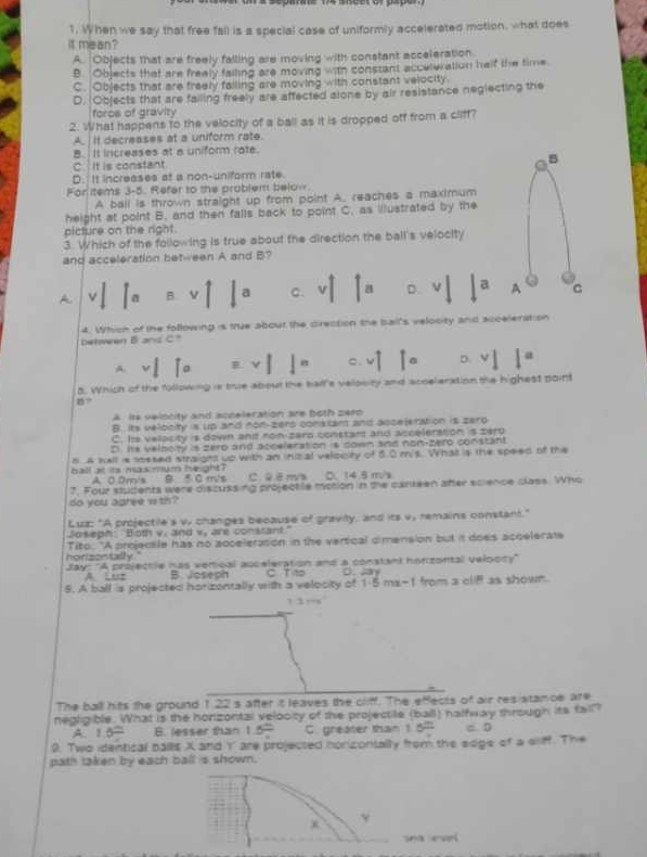 When we say that free fail is a special case of uniformly accelerated motion, what does
it mean?
A. Objects that are freely falling are moving with constant acceleration.
B. Objects that are freely failing are moving with constant accuteration helf the time
C. Objects that are freely failing are moving with constant velocity.
D. Objects that are failing freely are affected alone by air resistance neglecting the
foros of gravity
2. What happens to the velocity of a ball as it is dropped off from a cliff?
A.  If decreases at a uniform rate.
B. It increases at a uniform rate.
C.  It is constant C B
D. It increases at a non-uniform rate
For items 3-5. Refer to the problem below.
A ball is thrown straight up from point A. reaches a maximum
height at point B, and then falls back to point C, as illustrated by the
picture on the right.
3. Which of the following is true about the direction the ball's velocity
and acceleration behween A and B?
A  a B. v a C. V a D. v a A C
4. Which of the following is true about the direction the bail's velocity and acceleration
behen B and C"
A V o E C. v D. a
8. Which of the following is true about the hall's velpoity and acoeleration the highest point
A  its velocity and sppeleration are both zerp
B. its velocity is up and non-zers constam and accejeration is zero
C. Its velacity is down and non-zerp constart and acceleration is perp
D. Hs velboity is zero and acceleration is down and non-zero constant
8 A kell is sssed straight up with an inizial velocity of 5.0 mis. What is the speed of the
ball at its makmum beight? C. 9êm 0、 14.5 m/s
A 0 0m's B 5 0 m/s
7. Four students were discussing projectile motion in the canteen after science class. Who
do you agree with?
Luz: "A projectile's w changes because of gravily; and its v, remains constant."
Joseph: "Both v. and v, are constant."
horizontally . ' Tito. "A proectle has no acceleration in the vertical dimension but it does accelerats
Jay: "A projectle has vemcal auceleration and a constant horizontal velooty"
A Luz B. Joseph CT to D. Jay
5. A ball is projected horizontally with a velocity of 1· 5mx-1 from a cliff as shown.
The ball hits the ground 1 22 s after it leaves the cliff. The effects 0^2 air resistanoe are 
negligible. What is the honzontal velooity of the projecsite (ball) nalfway through its fail?
A 1.5= B. lesser than 1.5° C greater than 1.6^(frac ) = D
9. Two identical balls X and Y' are projected horizontally from the soge of a sliff. The
path taken by each ball is shown.
x
à cui