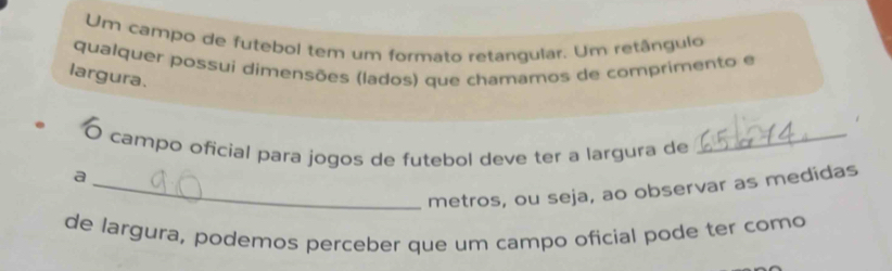 Um campo de futebol tem um formato retangular. Um retângulo 
qualquer possui dimensões (lados) que chamamos de comprimento e 
largura. 
O campo oficial para jogos de futebol deve ter a largura de_ 
a 
_metros, ou seja, ao observar as medidas 
de largura, podemos perceber que um campo oficial pode ter como