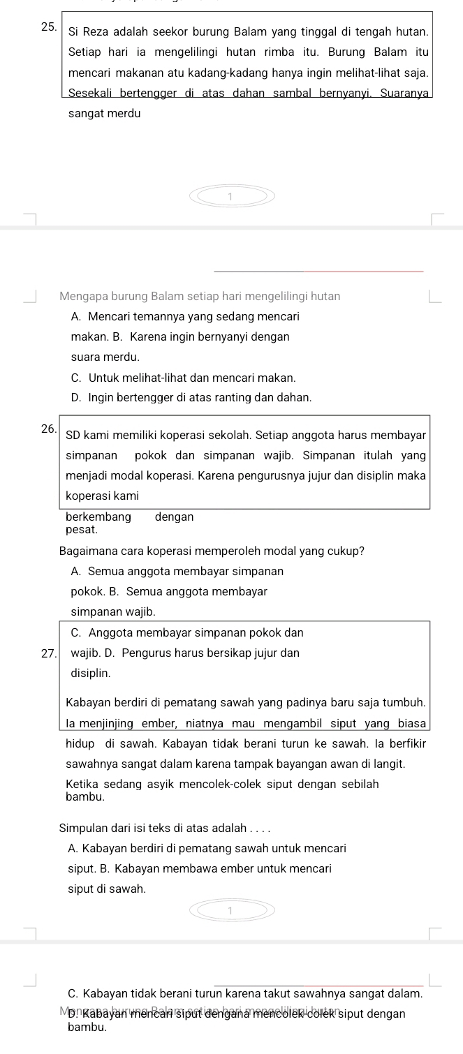 Si Reza adalah seekor burung Balam yang tinggal di tengah hutan.
Setiap hari ia mengelilingi hutan rimba itu. Burung Balam itu
mencari makanan atu kadang-kadang hanya ingin melihat-lihat saja.
Sesekali bertengger di atas dahan sambal bernyanyi. Suaranya
sangat merdu
Mengapa burung Balam setiap hari mengelilingi hutan
A. Mencari temannya yang sedang mencari
makan. B. Karena ingin bernyanyi dengan
suara merdu.
C. Untuk melihat-lihat dan mencari makan.
D. Ingin bertengger di atas ranting dan dahan.
26. SD kami memiliki koperasi sekolah. Setiap anggota harus membayar
simpanan pokok dan simpanan wajib. Simpanan itulah yang
menjadi modal koperasi. Karena pengurusnya jujur dan disiplin maka
koperasi kami
berkembang dengan
pesat.
Bagaimana cara koperasi memperoleh modal yang cukup?
A. Semua anggota membayar simpanan
pokok. B. Semua anggota membayar
simpanan wajib.
C. Anggota membayar simpanan pokok dan
27. wajib. D. Pengurus harus bersikap jujur dan
disiplin.
Kabayan berdiri di pematang sawah yang padinya baru saja tumbuh.
la menjinjing ember, niatnya mau mengambil siput yang biasa
hidup di sawah. Kabayan tidak berani turun ke sawah. Ia berfikir
sawahnya sangat dalam karena tampak bayangan awan di langit.
Ketika sedang asyik mencolek-colek siput dengan sebilah
bambu.
Simpulan dari isi teks di atas adalah . . . .
A. Kabayan berdiri di pematang sawah untuk mencari
siput. B. Kabayan membawa ember untuk mencari
siput di sawah.
C. Kabayan tidak berani turun karena takut sawahnya sangat dalam.
VD. Kabayan mencari siput dengana mencolek colek siput dengan
bambu.