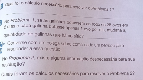 Qual foi o cálculo necessário para resolver o Problema 1? 
_ 
No Problema 1, se as galinhas botassem ao todo os 28 ovos em
2 dias e cada galinha botasse apenas 1 ovo por dia, mudaria a_6
quantidade de galinhas que há no sítio?_ 
* Converse com um colega sobre como cada um pensou para 
responder a essa questão. 
No Problema 2, existe alguma informação desnecessária para sua 
resolução? 
Quais foram os cálculos necessários para resolver o Problema 2?