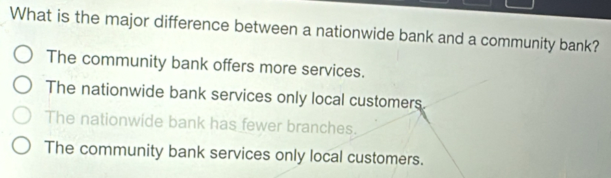 What is the major difference between a nationwide bank and a community bank?
The community bank offers more services.
The nationwide bank services only local customers
The nationwide bank has fewer branches.
The community bank services only local customers.