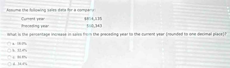 Assume the following sales data for a company:
Current year $854,135
Preceding year 560,343
What is the percentage increase in sales from the preceding year to the current year (rounded to one decimal place)?
a. 18.0%
b. 52.4%
c. 86.8%
d. 34.4%