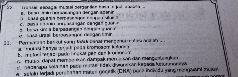 Transisi sebagai mutasi pergantian basa terjadi apabila ....
a. basa timin berpasangan dengan adenin
b. basa guanin berpasangan dengan sitosin
c. basa adenin berpasangan dengan guanin
d. basa kimia berpasangan dengan guanin
e. basa urasil berpasangan dengan timin
33. Pernyataan berikut yang tidak benar mengenai mutasi adalah ....
a. mutasi hanya terjadi pada kromosom kelamin
b. mutasi terjadi pada tingkat gen dan kromosom
c. mutasi dapat memberikan dampak merugikan dan menguntungkan
d. beberapa kelainan pada mutasi tidak diwariskan kepada keturunannya
e. selalu terjadi perubahan materi genetik (DNA) pada individu yang mengalami mutasi