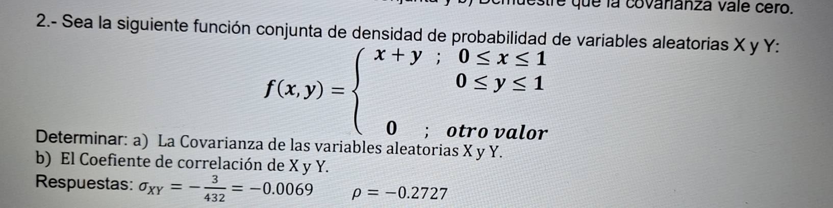 que la covarianza vale cero.
2.- Sea la siguiente función conjunta de densidad de probabilidad de variables aleatorias X y Y :
f(x,y)=beginarrayl x+y;0≤ x≤ 1 0≤ y≤ 1 0;otrovalorendarray.
Determinar: a) La Covarianza de las variables aleatorias X y Y.
b) El Coefiente de correlación de X y Y.
Respuestas: sigma _XY=- 3/432 =-0.0069 rho =-0.2727