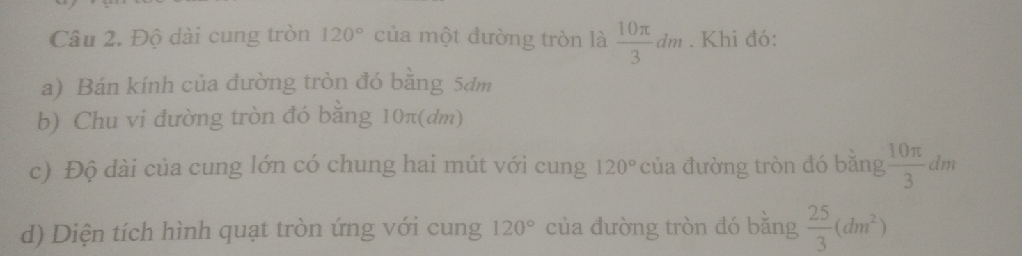 Độ dài cung tròn 120° của một đường tròn là  10π /3 dm. Khi đó: 
a) Bán kính của đường tròn đó bằng 5dm
b) Chu vi đường tròn đó bằng 10π (dm) 
c) Độ dài của cung lớn có chung hai mút với cung 120° của đường tròn đó bằng  10π /3 dm
d) Diện tích hình quạt tròn ứng với cung 120° của đường tròn đó băng  25/3 (dm^2)