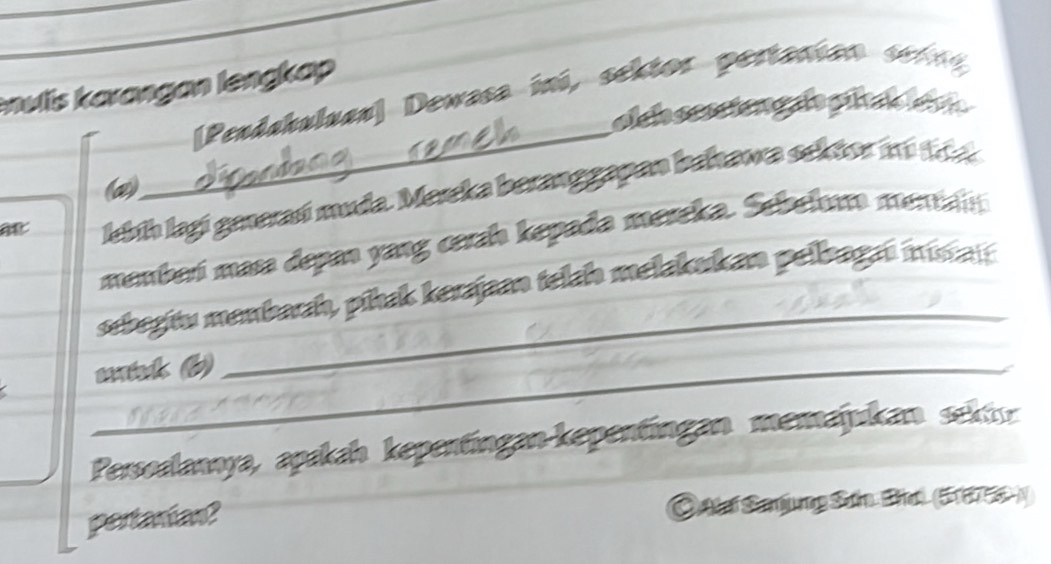 envlis karangan lengkap 
_ 
[Penduhuluan] Dewasa iní, sektor pertanian sern 
olch ecsiongle pihab ien 
@) 
lebíh lagi generań muda. Mereka beranggapan bahawa sektor mi 1
manber mas depan yang cerah kepada mereka. Sebelm menan 
sebegitu menbaah, pihak kerajan telch mełakukan pelbagaı ms 
_waink (b) 
_ 
Persoalannya, apakah kepentingan-kepentingan memajukan sektn 
pertanian? 
Oataí Sanjung Sơn Bha) (518755)