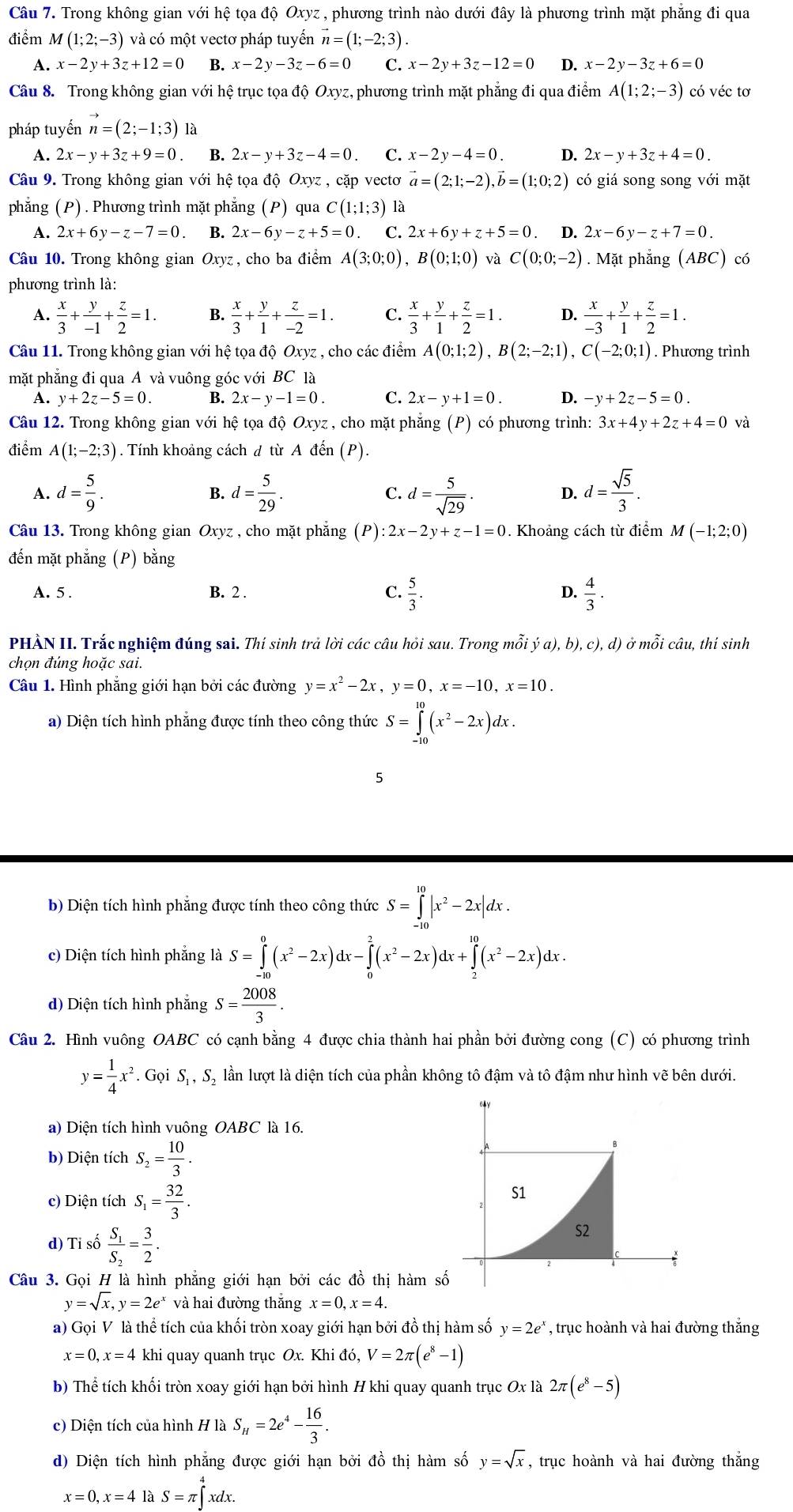 Trong không gian với hệ tọa độ Oxyz , phương trình nào dưới đây là phương trình mặt phẳng đi qua
điểm M(1;2;-3) và có một vectơ pháp tuyến vector n=(1;-2;3).
A. x-2y+3z+12=0 B. x-2y-3z-6=0 C. x-2y+3z-12=0 D. x-2y-3z+6=0
Câu 8. Trong không gian với hệ trục tọa độ Oxyz, phương trình mặt phẳng đi qua điểm A(1;2;-3) có véc tơ
pháp tuyến vector n=(2;-1;3)
A. 2x-y+3z+9=0 B. 2x-y+3z-4=0 C. x-2y-4=0. D. 2x-y+3z+4=0.
Câu 9. Trong không gian với hệ tọa độ Oxyz , cặp vectơ vector a=(2;1;-2),vector b=(1;0;2) có giá song song với mặt
phẳng (P) . Phương trình mặt phẳng (P) qua C(1;1;3) là
A. 2x+6y-z-7=0 B. 2x-6y-z+5=0 C. 2x+6y+z+5=0 D. 2x-6y-z+7=0.
Câu 10. Trong không gian Oxyz, cho ba điểm A(3;0;0),B(0;1;0) và C(0;0;-2). Mặt phẳng (ABC) có
phương trình là:
A.  x/3 + y/-1 + z/2 =1. B.  x/3 + y/1 + z/-2 =1. C.  x/3 + y/1 + z/2 =1. D.  x/-3 + y/1 + z/2 =1.
Câu 11. Trong không gian với hệ tọa độ Oxyz , cho các điểm A(0;1;2),B(2;-2;1),C(-2;0;1). Phương trình
mặt phẳng đi qua A và vuông góc với BC là
A. y+2z-5=0. B. 2x-y-1=0. C. 2x-y+1=0. D. -y+2z-5=0.
Câu 12. Trong không gian với hệ tọa độ Oxyz , cho mặt phẫn g(P) có phương trình: 3x+4y+2z+4=0 và
điểm A(1;-2;3). Tính khoảng cách d từ A đến (P).
A. d= 5/9 . B. d= 5/29 . C. d= 5/sqrt(29) . D. d= sqrt(5)/3 .
Câu 13. Trong không gian Oxyz , cho mặt phẳng ( Ả (P):2x-2y+z-1=0. Khoảng cách từ điểm M(-1;2;0)
đến mặt phẳng (P) bằng
A. 5 . B. 2 . C.  5/3 . D.  4/3 .
PHÀN II. Trắc nghiệm đúng sai. Thí sinh trả lời các câu hỏi sau. Trong mỗt ya),b),c),d) ) ở mỗi câu, thí sinh
chọn đúng hoặc sai.
Câu 1. Hình phẳng giới hạn bởi các đường y=x^2-2x,y=0,x=-10,x=10.
a) Diện tích hình phẳng được tính theo công thức S=∈tlimits _(-10)^(10)(x^2-2x)dx.
5
b) Diện tích hình phẳng được tính theo công thức S=∈tlimits _(-10)^(10)|x^2-2x|dx.
c) Diện tích hình phẳng là S=∈tlimits _(-10)^0(x^2-2x)dx-∈tlimits _0^(2(x^2)-2x)dx+∈tlimits _2^((10)(x^2)-2x)dx.
d) Diện tích hình phắng S= 2008/3 .
Câu 2. Hình vuông OABC có cạnh bằng 4 được chia thành hai phần bởi đường cong (C) có phương trình
y= 1/4 x^2. Gọi S., S, lần lượt là diện tích của phần không tô đậm và tô đậm như hình vẽ bên dưới.
a) Diện tích hình vuông OABC là 16.
b) Diện tích S_2= 10/3 .
c) Diện tích S_1= 32/3 .
d) Tỉ số frac S_1S_2= 3/2 .
Câu 3. Gọi H là hình phẳng giới hạn bởi các đồ thị hàm số
y=sqrt(x),y=2e^x và hai đường thắng x=0,x=4.
a) Gọi V là thể tích của khối tròn xoay giới hạn bởi đồ thị hàm số y=2e^x , trục hoành và hai đường thắng
x=0,x=4 khi quay quanh trục Ox. Kh i đó V=2π (e^8-1)
b) Thể tích khối tròn xoay giới hạn bởi hình H khi quay quanh trục Ox là 2π (e^8-5)
c) Diện tích của hình H là S_H=2e^4- 16/3 .
d) Diện tích hình phẳng được giới hạn bởi đồ thị hàm số y=sqrt(x) , trục hoành và hai đường thắng
x=0,x=4 là S=π ∈tlimits _ xdx.