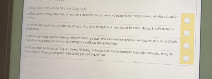 (Nhấp vào 6 màu vàng đế chọn đứng / sai)
a) Đấu tranh vũ trang được hiểu là hoạt động tác chiến của lực lượng vũ trang và hoạt động vũ trang nổi dậy của quần
chūng
b) Để tiết kiệm nguồn lực, chỉ cần xây dựng lực lượng vũ trang đủ khá năng tác chiến ở trình độ cao khi đất nước có
chiến tranh.
c) Một trong những nguyên nhân tạo nên sức mạnh của quân dân Việt Nam trong chiến tranh bào vệ Tố quốc là đã kết
hợp được hoạt động của lực lượng vũ trang và sự nổi dậy của quần chúng.
d) Trong chiến tranh báo vệ Tổ quốc, đường lối kháng chiến của Việt Nam là đường lối toàn dân đánh giặc, trong đó
hoạt động vũ trang của động đảo quần chúng giữ vai trò quyết định.