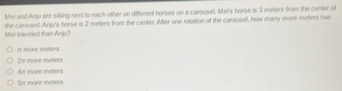 Mei and Anju are sitting next to each other on different horses on a carousel. Mei's horse is 3 meters from the center of
the carousel. Anju's horse is 2 meters from the center. After one rotation of the carousel, how many more meters has
Mei traveled than Anju?
1 more meters
21 more meters
4πx more meters
57 more meters