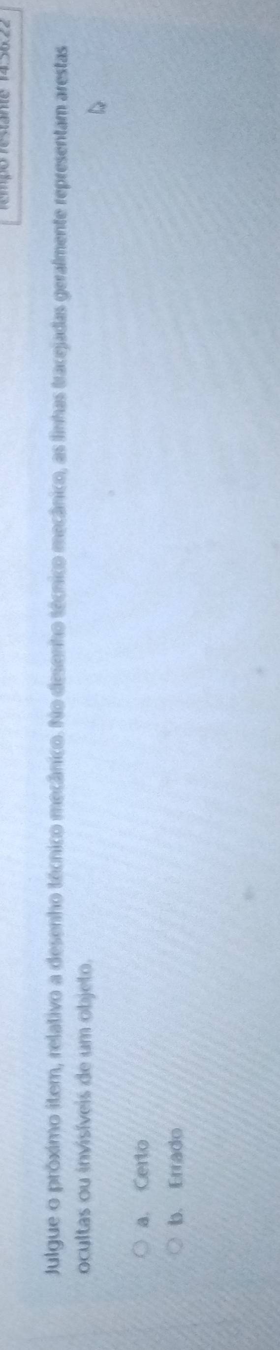 rempo restante 14
Julgue o próximo iter, relativo a desenho técnico mecânico. No desenho técnico mecânico, as linhas tracejadas geralmente representam arestas
ocultas ou invisíveis de um objeto.
a. Certo
b. Errado