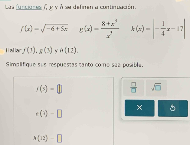 Las funciones f, g y h se definen a continuación.
f(x)=sqrt(-6+5x) g(x)= (8+x^3)/x^3  h(x)=|- 1/4 x-17|
Hallar f(3), g(3) y h(12). 
Simplifique sus respuestas tanto como sea posible.
f(3)=□
 □ /□   sqrt(□ )
×
g(3)=□
h(12)=□