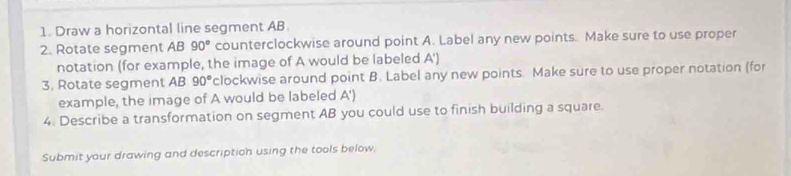 Draw a horizontal line segment AB
2. Rotate segment AB 90° counterclockwise around point A. Label any new points. Make sure to use proper 
notation (for example, the image of A would be labeled A ') 
3. Rotate segment AB 90° clockwise around point B. Label any new points. Make sure to use proper notation (for 
example, the image of A would be labeled A ') 
4. Describe a transformation on segment AB you could use to finish building a square 
Submit your drawing and description using the tools below.