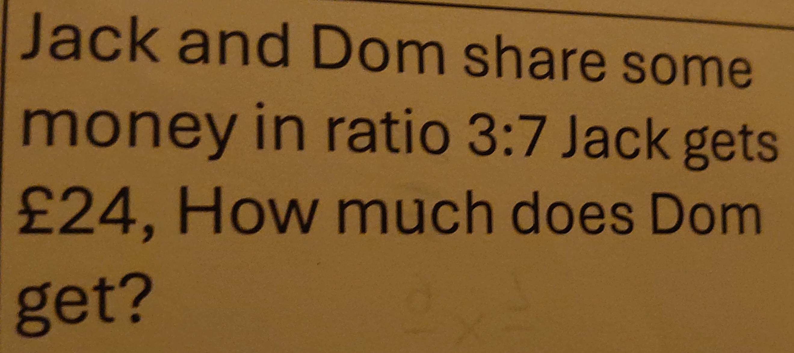 Jack and Dom share some 
money in ratio 3:7 Jack gets
£24, How much does Dom 
get?