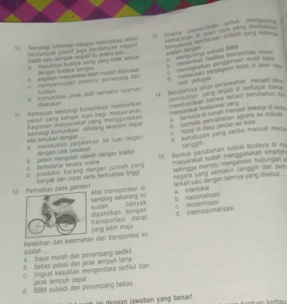 Usaha pemerintah unfuk mengurang
berdampak positif juga berdampak negalif.  kemacetan di jalan raya yang disebabkan
10. Teknologi informasi maupun komusikasi selain
banyaknya kendaraan pribadi yang melintas adalah dengan
a. mengurangi subsidi BBM
Salah satu dampak negatif itu antara lain
a. masuknya budaya asing yang tidak sesuai
c. meningkatkan penggunaan mobil listrik
b. kegiatan masyarakat lebih mudah dilakukan b. menambah fasílitas trasnportasi umum
dengan budaya bangsa
c. mempermudah promosi pariwisata dan d. melakukan penjagaan ketat di jalan ray
oleh petugas
budaya
14. Berubahnya lahan persawahan menjadi laha
d.. komunikasi jarak jauh semakin nyaman
11. Kemajuan teknologi komunikasi memberikan perindutrian yang terjadi di berbagai daera 
dilakukan
peran yang sangat luas bagi masyarakat. membuktikan bahwa terjadi perubahan dan
Kegiatan masyarakat yang menggunakan masyarakat tradisional yang ....
b. bermata pencaharian agraris ke indust
teknologi komunikasi dibidang ekonomi dapat a. berkerja di rumah menjadi bekerja di kanlo
a. melakukan perjalanan ke luar negeri c. hidup di desa pindah ke kota
kita temukan dengan ....
dengan naik pesawat d. kehidupan yang serba manual menja
b. petani mengolah sawah dengan traktor canggih
c. berbelanja secara online 15. Bentuk perubahan sosial budaya di ma
d. produksi barang dengan jumlah yang masyarakat sudah menggunakan smartph_
banyak dan cepat serta berkualitas tinggi sehingga mampu mengakses hubungan a
negara yang semakin canggih dan sem;
Alat transportasi di terkait satu dengan lainnya yang disebut
12.atikan pada gambar!
samping sekarang ini a. interlokal
sudah banyak b. nasionalisasi
digantikan dengan c. modernisasi
transportasi darat d. internasionalisasi
yang lebih maju.
Kelebihan dan kelemahn dari transportasi ini
adalah ....
a. biaya murah dan penumpang sedikit
b. bebas polusi dan jarak tempuh lama
c. tingkat kesulitan mengendara sedikit dan
jarak tempuh cepat
d. BBM subsidi dan penumpang bebas
h ini dengan jawaban yang benar!