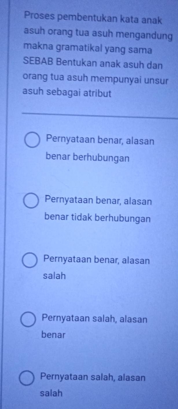 Proses pembentukan kata anak
asuh orang tua asuh mengandung
makna gramatikal yang sama
SEBAB Bentukan anak asuh dan
orang tua asuh mempunyai unsur
asuh sebagai atribut
Pernyataan benar, alasan
benar berhubungan
Pernyataan benar, alasan
benar tidak berhubungan
Pernyataan benar, alasan
salah
Pernyataan salah, alasan
benar
Pernyataan salah, alasan
salah