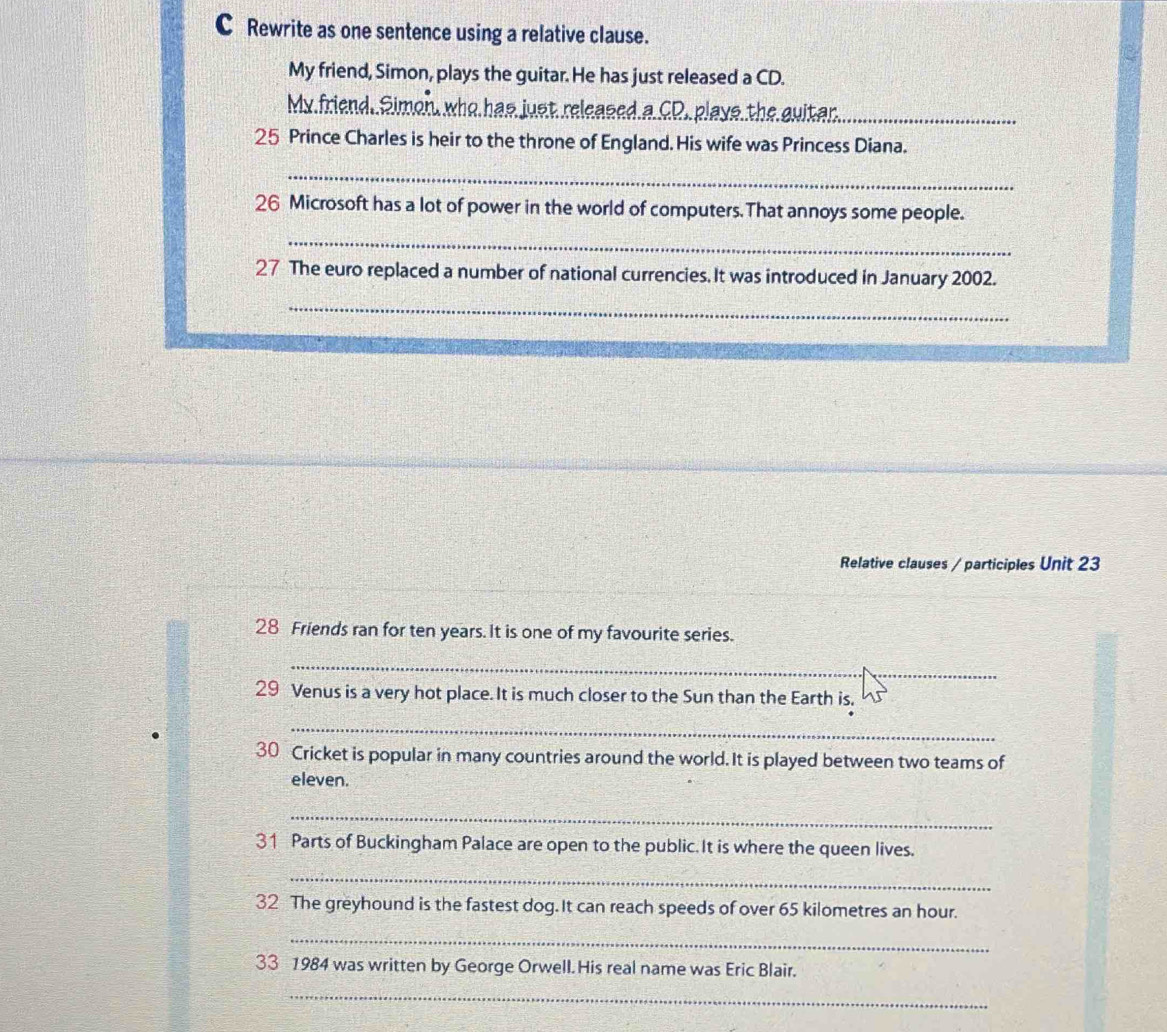 Rewrite as one sentence using a relative clause. 
My friend, Simon, plays the guitar. He has just released a CD. 
My friend. Simon, who has just released a CD. plays the guitar._ 
25 Prince Charles is heir to the throne of England. His wife was Princess Diana. 
_ 
26 Microsoft has a lot of power in the world of computers.That annoys some people. 
_ 
27 The euro replaced a number of national currencies. It was introduced in January 2002. 
_ 
Relative clauses / participles Unit 23 
28 Friends ran for ten years. It is one of my favourite series. 
_ 
29 Venus is a very hot place. It is much closer to the Sun than the Earth is. 
_ 
30 Cricket is popular in many countries around the world. It is played between two teams of 
eleven. 
_ 
31 Parts of Buckingham Palace are open to the public.It is where the queen lives. 
_ 
32 The greyhound is the fastest dog.It can reach speeds of over 65 kilometres an hour. 
_ 
33 1984 was written by George Orwell. His real name was Eric Blair. 
_