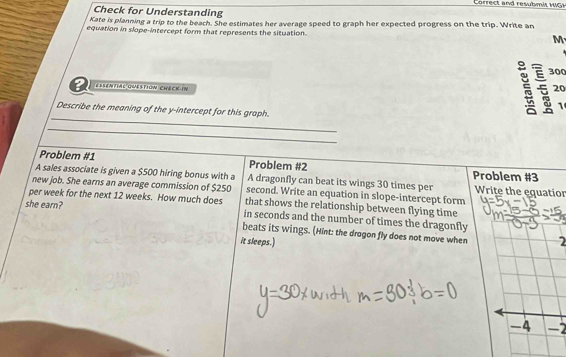 Correct and resubmit HIGH 
Check for Understanding 
Kate is planning a trip to the beach. She estimates her average speed to graph her expected progress on the trip. Write an 
equation in slope-intercept form that represents the situation. M
300
5 20
ESSENTIAL QUESTION CHECK-IN 1 
_ 
Describe the meaning of the y-intercept for this graph. 
_ 
Problem #1 Problem #2 
Problem #3 
A sales associate is given a $500 hiring bonus with a A dragonfly can beat its wings 30 times per Write the equatior 
new job. She earns an average commission of $250
per week for the next 12 weeks. How much does second. Write an equation in slope-intercept form 
that shows the relationship between flying time 
she earn? in seconds and the number of times the dragonfly 
beats its wings. (Hint: the dragon fly does not move when 
it sleeps.) 2 
-4 -2