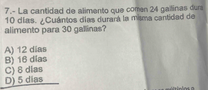 7.- La cantidad de alimento que comen 24 gallinas dura
10 días. ¿Cuántos días durará la misma cantidad de
alimento para 30 gallinas?
A) 12 días
B) 16 días
C) 8 días
D) 5 días