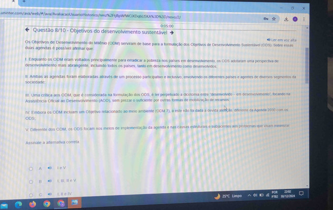 0:05:00
Questão 8/10 - Objetivos do desenvolvimento sustentável
Os Objetivos de Desenvolvimento do Milênio (ODM) serviram de base para a formulação dos Objetivos de Desenvolvimento Sustentável (ODS). Sobre essas  Ler em voz alta
duas agendas é possível afrmar que
I. Enquanto os ODM eram voltados principalmente para erradicar a pobreza nos países em desenvolvimento, os ODS adotaram uma perspectiva de
desenvolvimento mais abrangente, incluindo todos os países, tanto em desenvolvimento como desenvolvidos
II. Ambas as agendas foram elaboradas altravés de um processo participativo e inclusivo, envolvendo os diferentes países e agentes de diversos segmentos da
sociedade
III. Uma crítica aos ODM, que é considerada na formulação dos ODS, é ter perpetuado a dicolomia entre "desenvolvido - em desenvolvimento", focando na
Assistência Oficial ao Desenvolvimento (AOD), sem prezar o suficiente por outras formas de mobilização de recursos
IV. Embora os ODM incluam um Objetivo relacionado ao meio ambiente (ODM 7), a este níão foi dada a devida aletição, diferente da Agenda 2030 com os
ODS
V. Diferente dos ODM, os ODS focam nos meios de implementação da agenda e nas causas estruturais e sebjacentes aos problemas que visam minimizar
Assinale a alternativa correta
A  l e V
B ● I, III, Il e V
C I. I e IV          
25°C Limpo