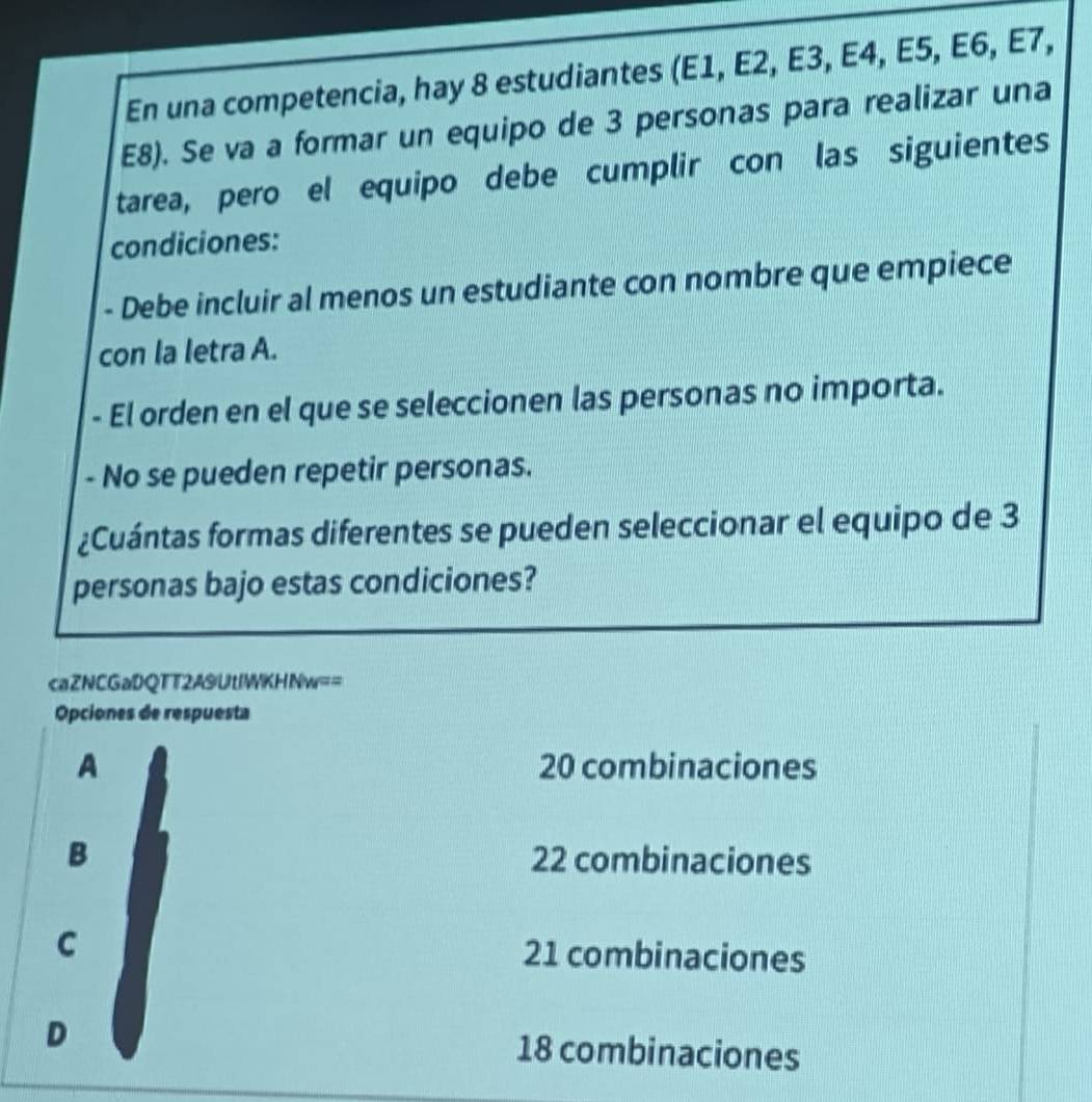 En una competencia, hay 8 estudiantes (E1, E2, E3, E4, E5, E6, E7,
E8). Se va a formar un equipo de 3 personas para realizar una
tarea, pero el equipo debe cumplir con las siguientes
condiciones:
- Debe incluir al menos un estudiante con nombre que empiece
con la letra A.
- El orden en el que se seleccionen las personas no importa.
- No se pueden repetir personas.
¿Cuántas formas diferentes se pueden seleccionar el equipo de 3
personas bajo estas condiciones?
caZNCGaDQTT2A9UtlWKHNw==
Opciones de respuesta
A 20 combinaciones
B 22 combinaciones
C 21 combinaciones
D 18 combinaciones