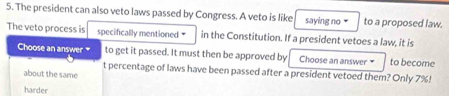 The president can also veto laws passed by Congress. A veto is like saying no to a proposed law.
The veto process is specifically mentioned in the Constitution. If a president vetoes a law, it is
Choose an answer to get it passed. It must then be approved by Choose an answer to become
t percentage of laws have been passed after a president vetoed them? Only 7%!
about the same
harder