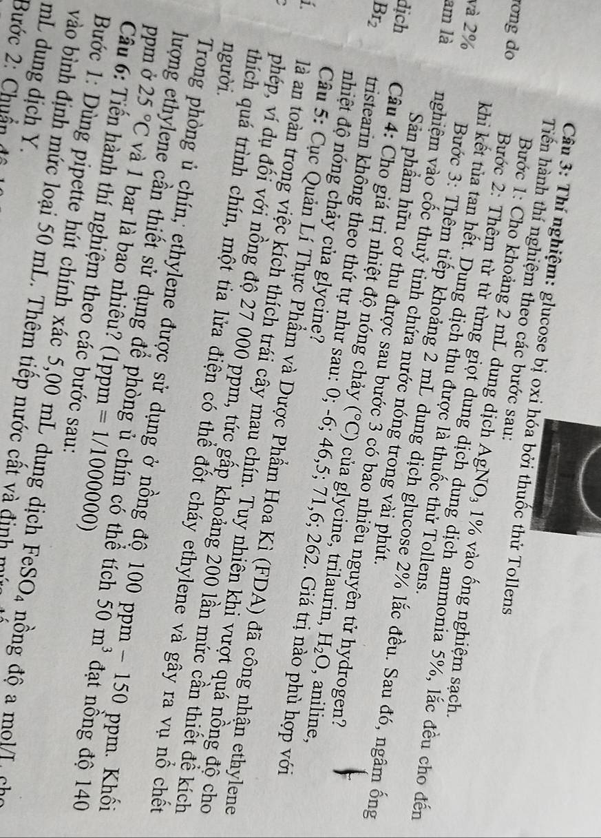 Thí nghiệm: glucose bị oxi hóa bởi thuốc thử Tollens
Tiến hành thí nghiệm theo các bước sau:
Bước 1: Cho khoảng 2 mL dung dịch AgNO_3 1% vào ống nghiệm sạch.
rong do Bước 2: Thêm từ từ từng giọt dung dịch dung dịch ammonia 5%, lắc đều cho đến
khi kết tủa tan hết. Dung dịch thu được là thuốc thử Tollens.
và 2%  Bước 3: Thêm tiếp khoảng 2 mL dung dịch glucose 2% lắc đều. Sau đó, ngâm ống
am là nghiệm vào cốc thuỷ tinh chứa nước nóng trong vài phút.
Sản phẩm hữu cơ thu được sau bước 3 có bao nhiêu nguyên tử hydrogen?
dịch  Câu 4: Cho giá trị nhiệt độ nóng chảy (^circ C) của glycine, trilaurin,
nhiệt độ nóng chảy của glycine?
Br_2 tristearin không theo thứ tự như sau: 0; -6; 46,5; 71,6; 262. Giá trị nào phù hợp với
H_2O , aniline,
Câu 5: Cục Quản Lí Thực Phẩm và Dược Phẩm Hoa Kì (FDA) đã công nhận ethylene
i là an toàn trong việc kích thích trái cây mau chín. Tuy nhiên khi vượt quá nồng độ cho
phép, ví dụ đối với nồng độ 27 000 ppm, tức gấp khoảng 200 lần mức cần thiết đề kích
người.
thích quá trình chín, một tia lửa điện có thể đốt cháy ethylene và gây ra vụ nổ chết
Trong phòng ủ chín, ethylene được sử dụng ở nồng độ 100 ppm - 150 ppm. Khối
lượng ethylene cần thiết sử dụng để phòng ủ chín có thể tích 50m^3 đạt nồng độ 140
ppm ở 25°C và 1 bar là bao nhiêu? (1ppm =1/1000000)
Câu 6: Tiến hành thí nghiệm theo các bước sau:
Bước 1: Dùng pipette hút chính xác 5,00 mL dung dịch FeS O_4 nông độ a mol/L cho
mL dung dịch Y.
vào bình định mức loại 50 mL. Thêm tiếp nước cất và định mư
Bước 2: Chuẩn đô