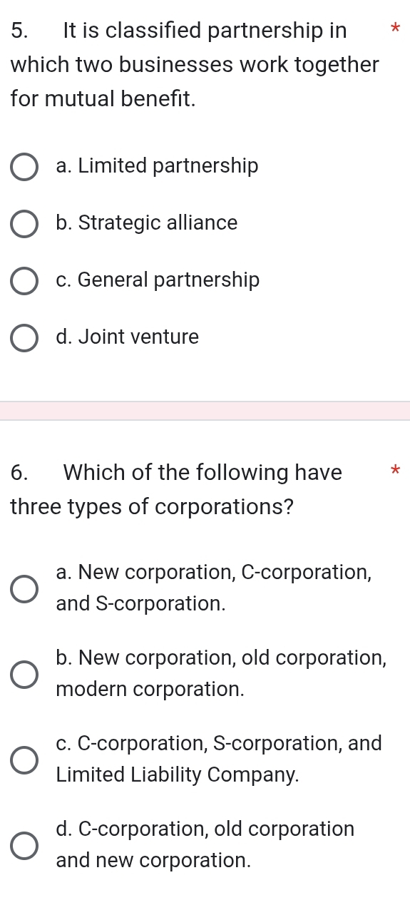 It is classified partnership in ₹*
which two businesses work together
for mutual benefit.
a. Limited partnership
b. Strategic alliance
c. General partnership
d. Joint venture
6. Which of the following have *
three types of corporations?
a. New corporation, C-corporation,
and S-corporation.
b. New corporation, old corporation,
modern corporation.
c. C-corporation, S-corporation, and
Limited Liability Company.
d. C-corporation, old corporation
and new corporation.