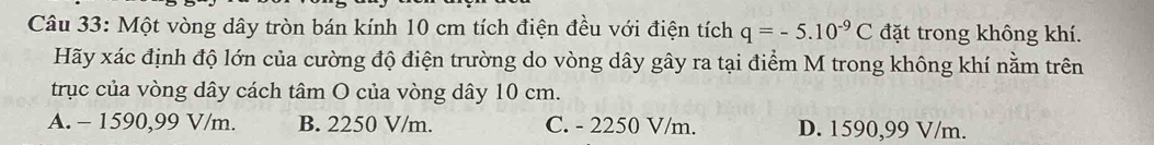 Một vòng dây tròn bán kính 10 cm tích điện đều với điện tích q=-5.10^(-9)C đặt trong không khí.
Hãy xác định độ lớn của cường độ điện trường do vòng dây gây ra tại điểm M trong không khí nằm trên
trục của vòng dây cách tâm O của vòng dây 10 cm.
A. - 1590,99 V/m. B. 2250 V/m. C. - 2250 V/m. D. 1590,99 V/m.