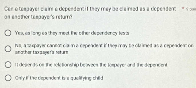 Can a taxpayer claim a dependent if they may be claimed as a dependent * 9 poi
on another taxpayer's return?
Yes, as long as they meet the other dependency tests
No, a taxpayer cannot claim a dependent if they may be claimed as a dependent on
another taxpayer's return
It depends on the relationship between the taxpayer and the dependent
Only if the dependent is a qualifying child