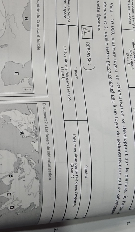 uer dans le temps 
dans l'espace. 
et dans l'espace L'élève situ 
(3 sur 3) 
Vers - 10 000, plusieurs foyers de sédentarisation se développent sur la planète. À l'aide d 1. 
document 2, quelle lettre ne correspond pas à un foyer de sédentarisation qui se développe 
cette époque. 
da 
n 
. 
Document 2 : Les foyers de sédentarisation 
raphie du Croissant fertile 
B 
E 
B C D