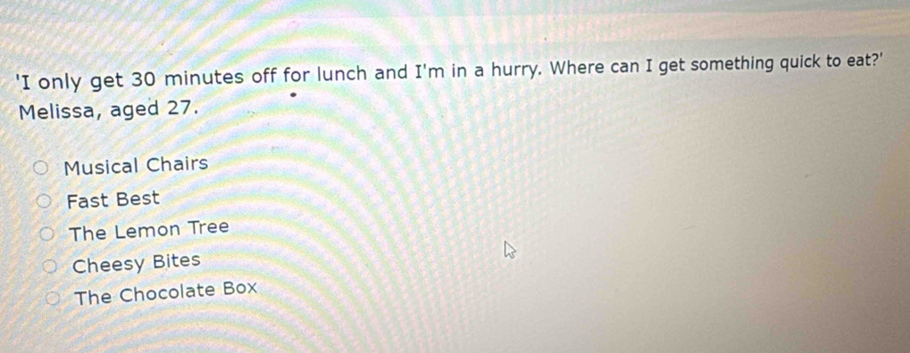 'I only get 30 minutes off for lunch and I'm in a hurry. Where can I get something quick to eat?'
Melissa, aged 27.
Musical Chairs
Fast Best
The Lemon Tree
Cheesy Bites
The Chocolate Box