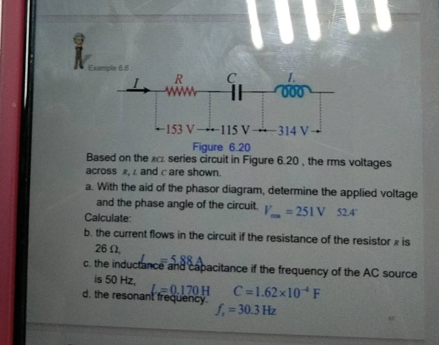 Fa 
Based on the xc series circuit in Figure 6.20 , the rms voltages 
across x, £ and c are shown. 
a. With the aid of the phasor diagram, determine the applied voltage 
and the phase angle of the circuit. V_mn=251V52.4
Calculate 
b. the current flows in the circuit if the resistance of the resistor £ is
26Ω
_  
c. the inductance and capacitance if the frequency of the AC source 
is 50 Hz,
L=0.170H C=1.62* 10^(-4)F
d. the resonant frequency. f_r=30.3Hz