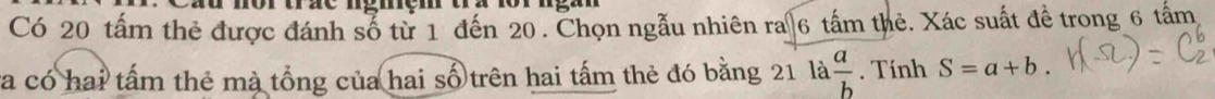 mor urze ngmem
Có 20 tấm thẻ được đánh số từ 1 đến 20. Chọn ngẫu nhiên ra 6 tấm thẻ. Xác suất để trong 6 tấm
va có hai tấm thẻ mà tổng của hai số trên hai tấm thẻ đó bằng 21 là  a/b . Tính S=a+b