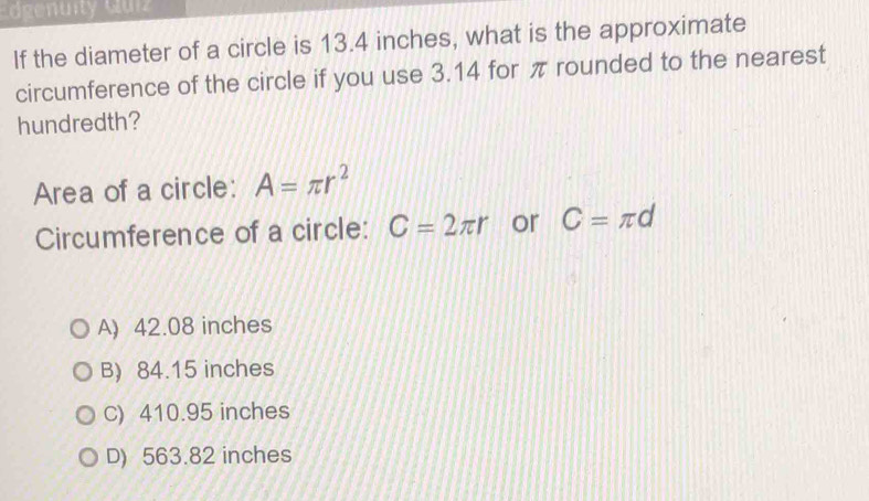 dgenuity Gui
If the diameter of a circle is 13.4 inches, what is the approximate
circumference of the circle if you use 3.14 for π rounded to the nearest
hundredth?
Area of a circle: A=π r^2
Circumference of a circle: C=2π r or C=π d
A) 42.08 inches
B) 84.15 inches
C) 410.95 inches
D) 563.82 inches