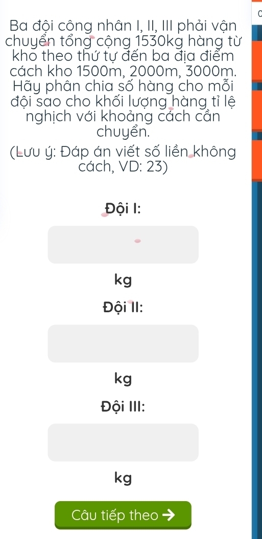 Ba đội công nhân I, II, III phải vận
chuyển tổng cộng 1530kg hàng từ
kho theo thứ tự đến ba địa điểm
cách kho 1500m, 2000m, 3000m.
Hãy phân chia số hàng cho mỗi
đội sao cho khối lượng hàng tỉ lệ
nghịch với khoảng cách cần
chuyển.
(Lưu ý: Đáp án viết số liền không
cách, VD: 23)
Đội 1:
kg
Đội II:
kg
Đội III:
kg
Câu tiếp theo