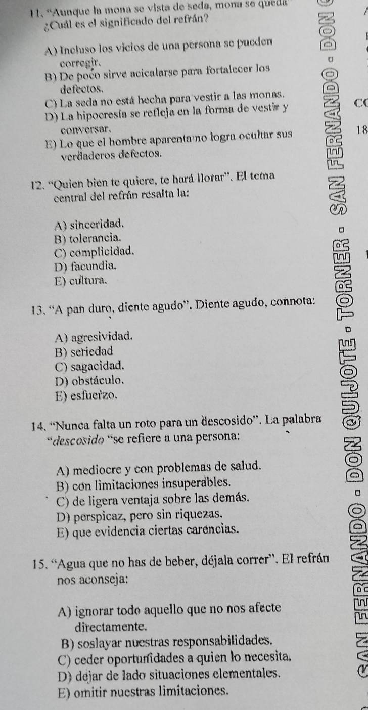 “Aunque la mona se vista de seda, mona se quea
¿Cuál es el significado del refrán? a
o
A) Ineluso los vicios de una persona se pueden
corregir.
□
B) De poćo sirve acicalarse para fortalecer los
defectos.
C) La seda no está becha para vestir a las monas.
D) La hipocresía se refleja en la forma de vestir y
C(
conversar.
E) Lo que el hombre aparenta no logra ocultar sus 18
verdaderos defectos.
nr
in
12. “Quien bien te quiere, te hará llorar”. El tema
central del refrán resalta la:
A) sinceridad.
B) tolerancia.
C) complicidad.
D) facundia.
E) cultura.
13. “A pan duro, diente agudo”. Diente agudo, connota:
A) agresividad.
B) seriedad
C) sagacidad.
D) obstáculo.
E) esfuerzo.
14. “Nunca falta un roto para un descosido”. La palabra
descosido 'se refiere a una persona:
A) mediocre y con problemas de salud.
a
B) con limitaciones insuperables.
C) de ligera ventaja sobre las demás. 。
D) perspicaz, pero sin riquezas.
E) que evidencia ciertas carencias.
15. “Agua que no has de beber, déjala correr”. El refrán
nos aconseja:
A) ignorar todo aquello que no nos afecte
in
directamente.
B) soslayar nuestras responsabilidades.
C) ceder oportunidades a quien to necesita.
D) dejar de lado situaciones elementales.
E) omitir nuestras limitaciones.