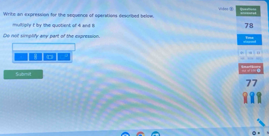 Video Questions 
Write an expression for the sequence of operations described below. answered 
multiply t by the quotient of 4 and 8
78
Do not simplify any part of the expression. Time 
elapsed 
01 33
 □ /□   m □ 
447 MI 
SmartScore 
Submit out of 100 ①
77