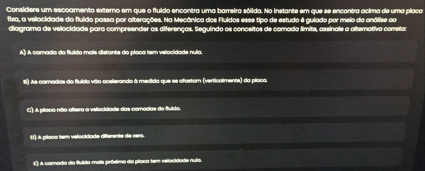 Considere um escoamento externo em que o fluido encontra uma barreira sólida. No instante em que se encontra acima de uma placa
fixa, a velocidade do fluido passa por alterações. Na Mecânica dos Fluidos esse tipo de estudo é guiado por meio da análise ao
diagrama de velocidade para compreender as diferenças. Seguindo os conceitos de camada limite, assinale a alternativa correta:
A) A camada do fluido mais distante da placa tem velocidade nula.
B) As camadas do fluido vão acelerando à medida que se afastam (verticalmente) da placa.
C) A placa não altera a velocidade das camadas do fluido.
D) A placa tem velocidade diferente de zero.
E) A camada do fluido mais próxima da placa tem velocidade nula.