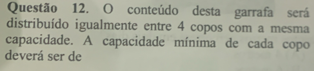 conteúdo desta garrafa será 
distribuído igualmente entre 4 copos com a mesma 
capacidade. A capacidade mínima de cada copo 
deverá ser de