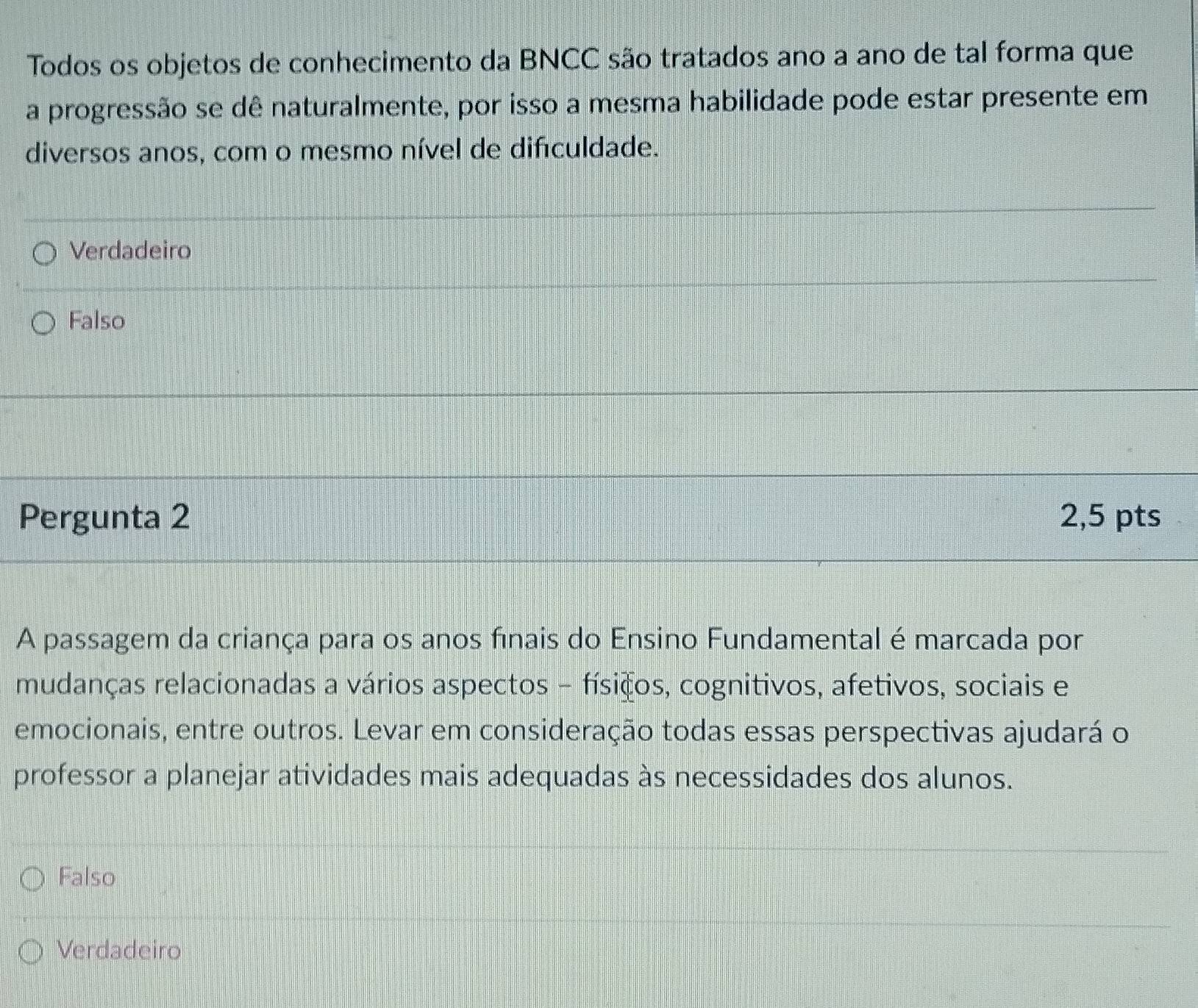 Todos os objetos de conhecimento da BNCC são tratados ano a ano de tal forma que
a progressão se dê naturalmente, por isso a mesma habilidade pode estar presente em
diversos anos, com o mesmo nível de difculdade.
Verdadeiro
Falso
Pergunta 2 2,5 pts
A passagem da criança para os anos finais do Ensino Fundamental é marcada por
mudanças relacionadas a vários aspectos - físicos, cognitivos, afetivos, sociais e
emocionais, entre outros. Levar em consideração todas essas perspectivas ajudará o
professor a planejar atividades mais adequadas às necessidades dos alunos.
Falso
Verdadeiro