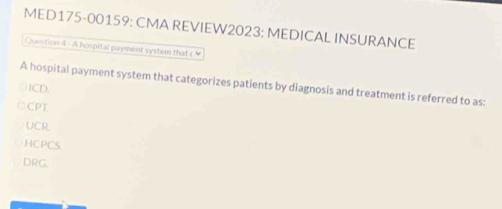 MED175-00159: CMA REVIEW2023: MEDICAL INSURANCE
Question 4 - A hospital payment system tha c 
A hospital payment system that categorizes patients by diagnosis and treatment is referred to as:
ICD.
CPT.
UCR
HCPCS
DRG