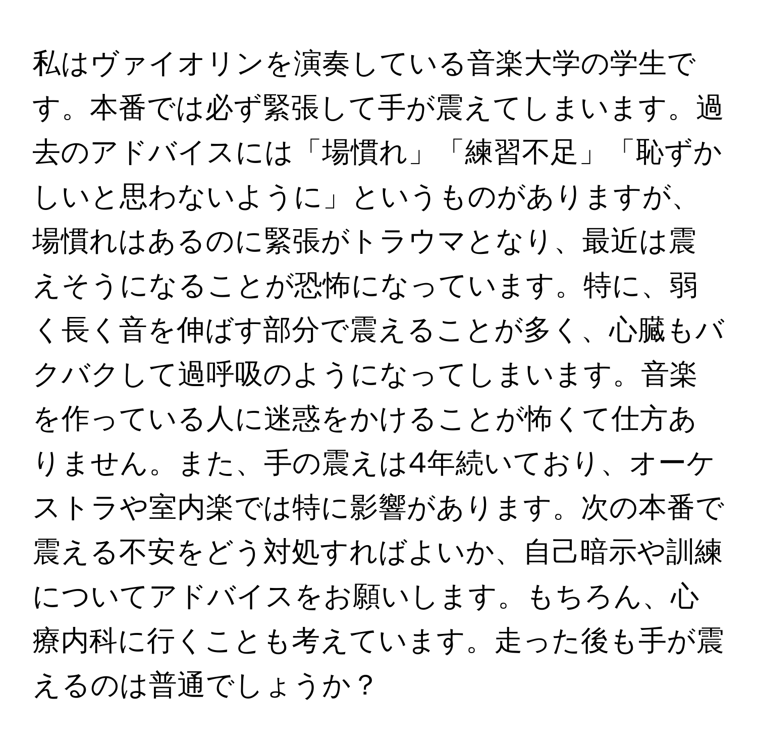 私はヴァイオリンを演奏している音楽大学の学生です。本番では必ず緊張して手が震えてしまいます。過去のアドバイスには「場慣れ」「練習不足」「恥ずかしいと思わないように」というものがありますが、場慣れはあるのに緊張がトラウマとなり、最近は震えそうになることが恐怖になっています。特に、弱く長く音を伸ばす部分で震えることが多く、心臓もバクバクして過呼吸のようになってしまいます。音楽を作っている人に迷惑をかけることが怖くて仕方ありません。また、手の震えは4年続いており、オーケストラや室内楽では特に影響があります。次の本番で震える不安をどう対処すればよいか、自己暗示や訓練についてアドバイスをお願いします。もちろん、心療内科に行くことも考えています。走った後も手が震えるのは普通でしょうか？