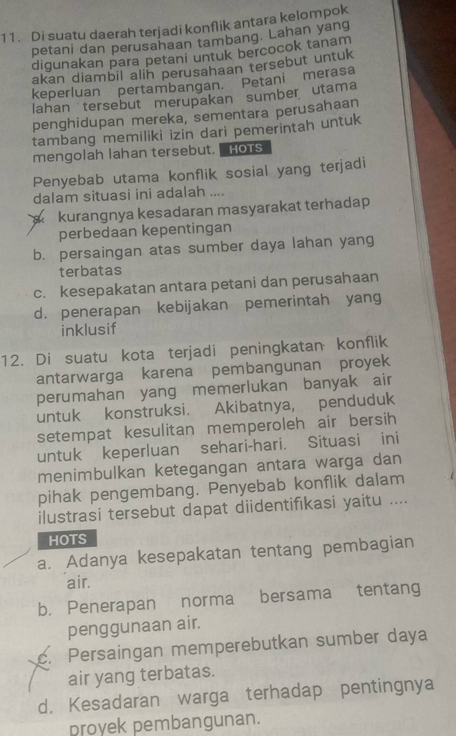 Di suatu daerah terjadi konflik antara kelompok
petani dan perusahaan tambang. Lahan yang
digunakan para petani untuk bercocok tanam
akan diambil alih perusahaan tersebut untuk
keperluan pertambangan. Petani merasa
lahan tersebut merupakan sumber utama
penghidupan mereka, sementara perusahaan
tambang memiliki izin dari pemerintah untuk
mengolah lahan tersebut. Hots
Penyebab utama konflik sosial yang terjadi
dalam situasi ini adalah ....
kurangnya kesadaran masyarakat terhadap 
perbedaan kepentingan
b. persaingan atas sumber daya lahan yang
terbatas
c. kesepakatan antara petani dan perusahaan
d. penerapan kebijakan pemerintah yang
inklusif
12. Di suatu kota terjadi peningkatan konflik
antarwarga karena pembangunan proyek
perumahan yang memerlukan banyak air
untuk konstruksi. Akibatnya, penduduk
setempat kesulitan memperoleh air bersih
untuk keperluan sehari-hari. Situasi ini
menimbulkan ketegangan antara warga dan
pihak pengembang. Penyebab konflik dalam
ilustrasi tersebut dapat diidentifikasi yaitu ....
HOTS
a. Adanya kesepakatan tentang pembagian
air.
b. Penerapan norma bersama tentang
penggunaan air.
c. Persaingan memperebutkan sumber daya
air yang terbatas.
d. Kesadaran warga terhadap pentingnya
proyek pembangunan.